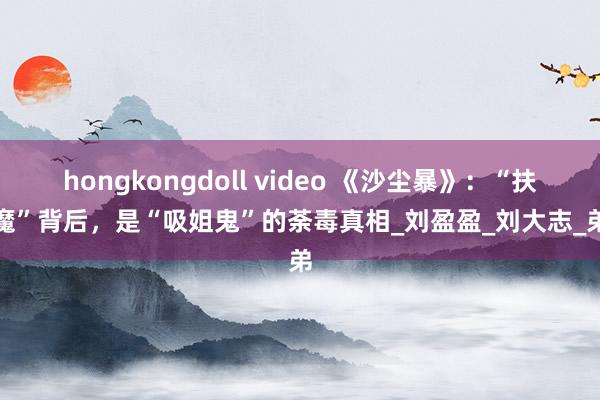 hongkongdoll video 《沙尘暴》：“扶弟魔”背后，是“吸姐鬼”的荼毒真相_刘盈盈_刘大志_弟弟
