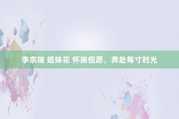 李宗瑞 姐妹花 怀揣但愿，奔赴每寸时光