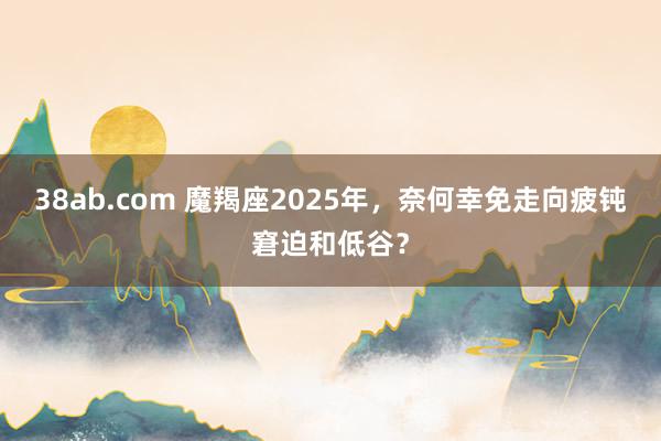 38ab.com 魔羯座2025年，奈何幸免走向疲钝窘迫和低谷？