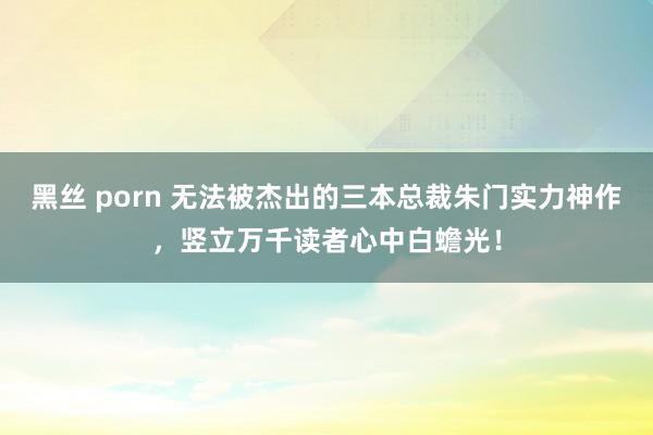 黑丝 porn 无法被杰出的三本总裁朱门实力神作，竖立万千读者心中白蟾光！