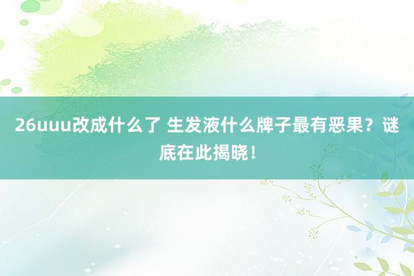 26uuu改成什么了 生发液什么牌子最有恶果？谜底在此揭晓！