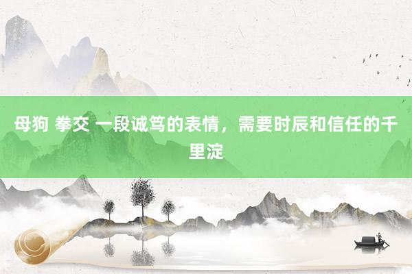 母狗 拳交 一段诚笃的表情，需要时辰和信任的千里淀