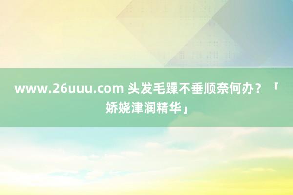 www.26uuu.com 头发毛躁不垂顺奈何办？「娇娆津润精华」