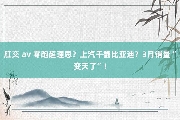 肛交 av 零跑超理思？上汽干翻比亚迪？3月销量“变天了”！
