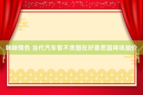 咪咪情色 当代汽车暂不贪图在好意思国商场加价