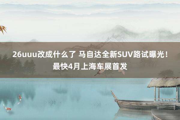 26uuu改成什么了 马自达全新SUV路试曝光！最快4月上海车展首发
