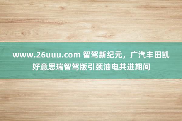 www.26uuu.com 智驾新纪元，广汽丰田凯好意思瑞智驾版引颈油电共进期间