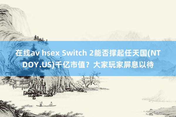 在线av hsex Switch 2能否撑起任天国(NTDOY.US)千亿市值？大家玩家屏息以待