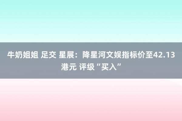 牛奶姐姐 足交 星展：降星河文娱指标价至42.13港元 评级“买入”