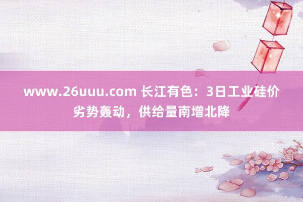www.26uuu.com 长江有色：3日工业硅价劣势轰动，供给量南增北降