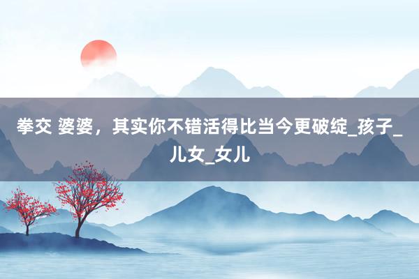 拳交 婆婆，其实你不错活得比当今更破绽_孩子_儿女_女儿
