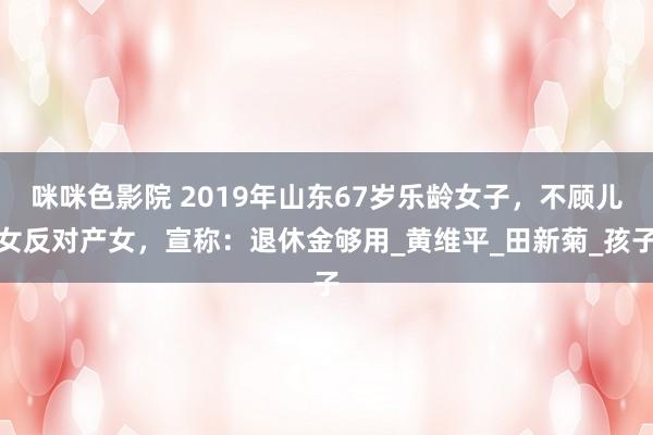 咪咪色影院 2019年山东67岁乐龄女子，不顾儿女反对产女，宣称：退休金够用_黄维平_田新菊_孩子