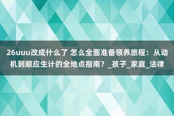 26uuu改成什么了 怎么全面准备领养旅程：从动机到顺应生计的全地点指南？_孩子_家庭_法律