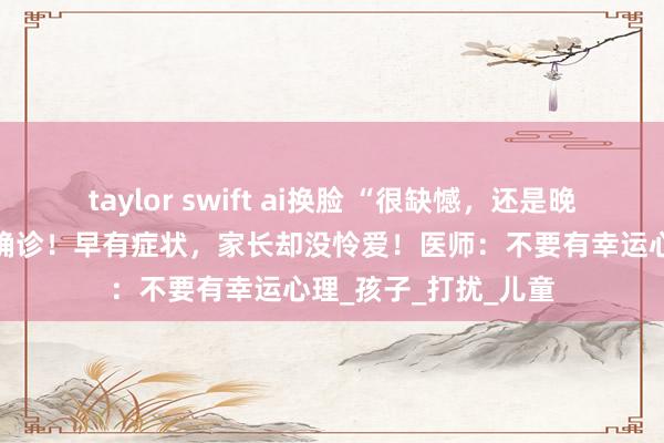 taylor swift ai换脸 “很缺憾，还是晚了”宁波6岁女孩被确诊！早有症状，家长却没怜爱！医师：不要有幸运心理_孩子_打扰_儿童
