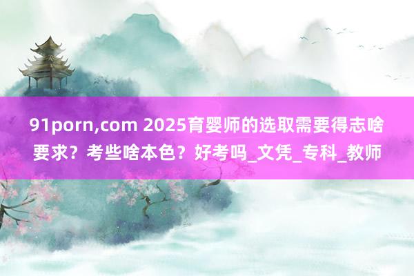 91porn，com 2025育婴师的选取需要得志啥要求？考些啥本色？好考吗_文凭_专科_教师