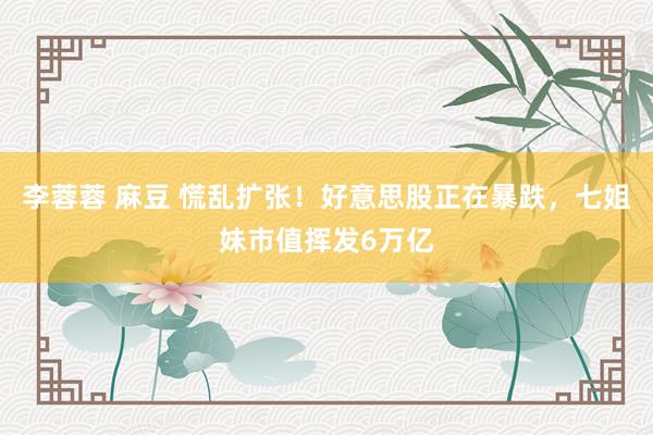 李蓉蓉 麻豆 慌乱扩张！好意思股正在暴跌，七姐妹市值挥发6万亿