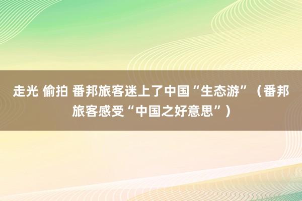 走光 偷拍 番邦旅客迷上了中国“生态游”（番邦旅客感受“中国之好意思”）