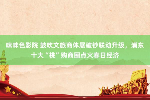咪咪色影院 鼓吹文旅商体展破钞联动升级，浦东十大“桃”购商圈点火春日经济