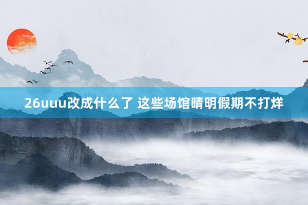 26uuu改成什么了 这些场馆晴明假期不打烊