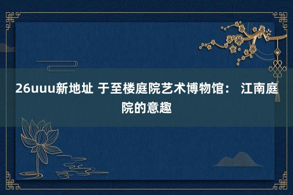 26uuu新地址 于至楼庭院艺术博物馆： 江南庭院的意趣