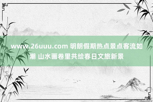 www.26uuu.com 明朗假期热点景点客流如潮 山水画卷里共绘春日文旅新景