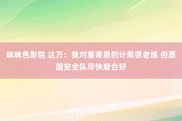 咪咪色影院 达万：我对塞蒂恩的计策很老练 但愿国安全队尽快磨合好