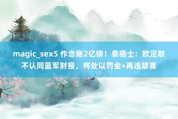 magic_sex5 作念账2亿镑！泰晤士：欧足联不认同蓝军财报，将处以罚金+再违禁赛