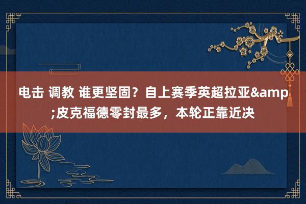 电击 调教 谁更坚固？自上赛季英超拉亚&皮克福德零封最多，本轮正靠近决