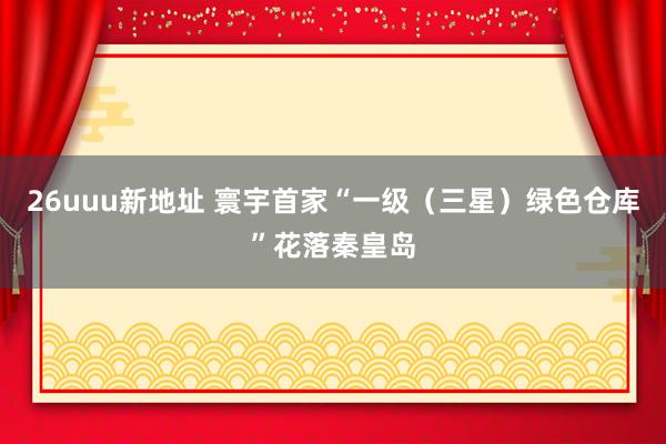26uuu新地址 寰宇首家“一级（三星）绿色仓库”花落秦皇岛