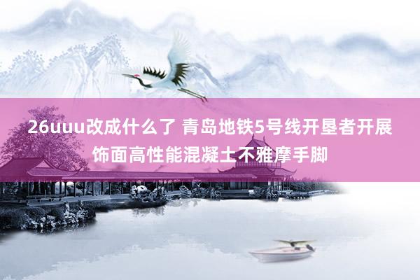 26uuu改成什么了 青岛地铁5号线开垦者开展饰面高性能混凝土不雅摩手脚