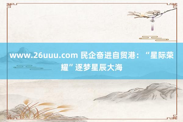 www.26uuu.com 民企奋进自贸港：“星际荣耀”逐梦星辰大海