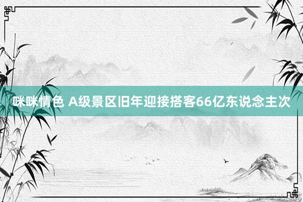 咪咪情色 A级景区旧年迎接搭客66亿东说念主次