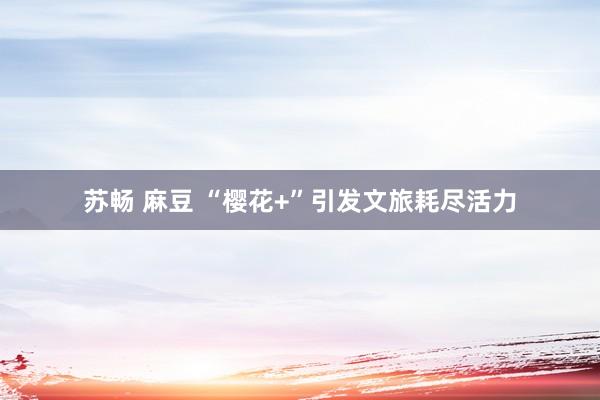 苏畅 麻豆 “樱花+”引发文旅耗尽活力