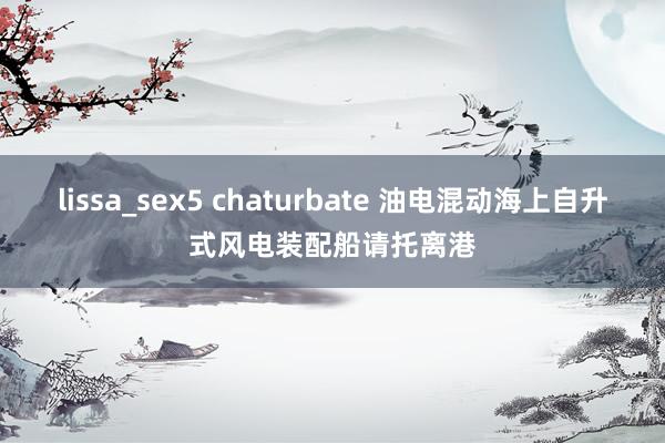 lissa_sex5 chaturbate 油电混动海上自升式风电装配船请托离港