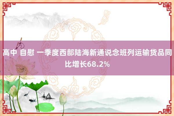 高中 自慰 一季度西部陆海新通说念班列运输货品同比增长68.2%