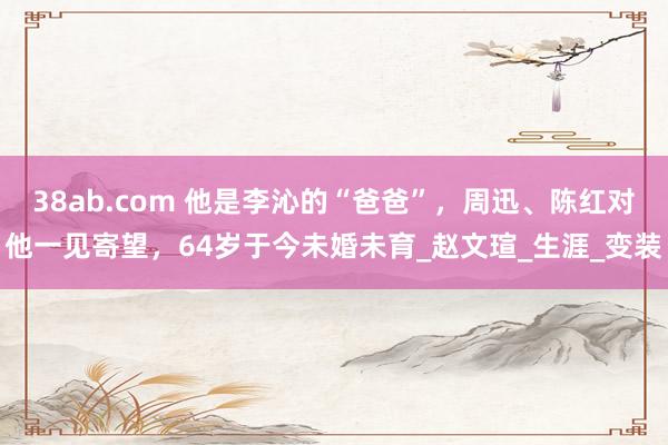38ab.com 他是李沁的“爸爸”，周迅、陈红对他一见寄望，64岁于今未婚未育_赵文瑄_生涯_变装