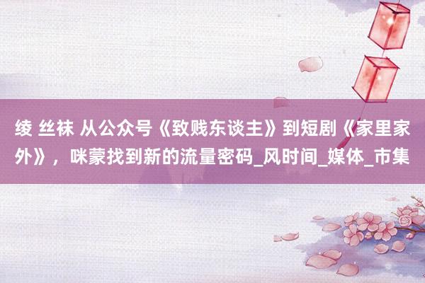 绫 丝袜 从公众号《致贱东谈主》到短剧《家里家外》，咪蒙找到新的流量密码_风时间_媒体_市集