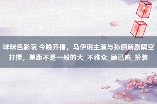 咪咪色影院 今晚开播，马伊琍主演与孙俪新剧隔空打擂，差距不是一般的大_不雅众_顾己鸣_扮装