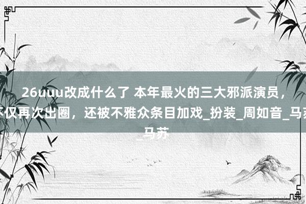 26uuu改成什么了 本年最火的三大邪派演员，不仅再次出圈，还被不雅众条目加戏_扮装_周如音_马苏