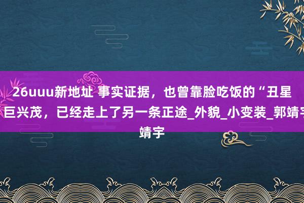 26uuu新地址 事实证据，也曾靠脸吃饭的“丑星”巨兴茂，已经走上了另一条正途_外貌_小变装_郭靖宇