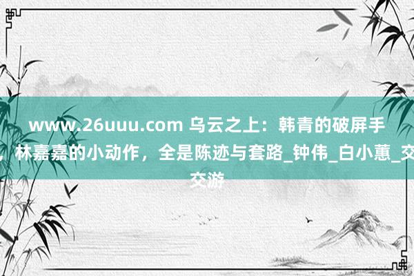 www.26uuu.com 乌云之上：韩青的破屏手机，林嘉嘉的小动作，全是陈迹与套路_钟伟_白小蕙_交游