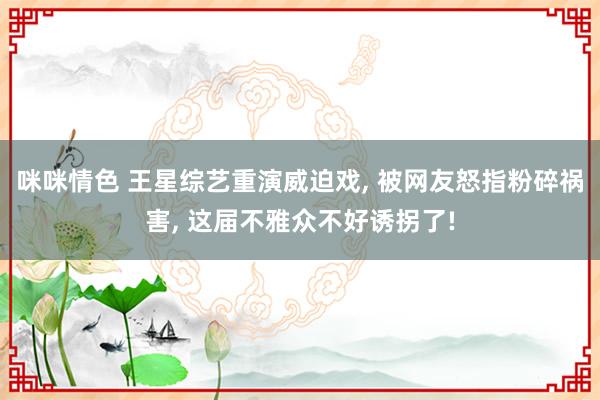 咪咪情色 王星综艺重演威迫戏， 被网友怒指粉碎祸害， 这届不雅众不好诱拐了!