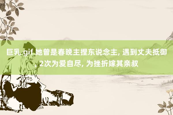 巨乳 gif 她曾是春晚主捏东说念主， 遇到丈夫抵御， 2次为爱自尽， 为挫折嫁其亲叔
