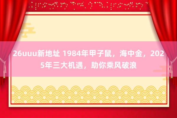 26uuu新地址 1984年甲子鼠，海中金，2025年三大机遇，助你乘风破浪