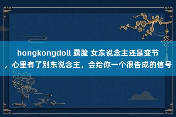 hongkongdoll 露脸 女东说念主还是变节，心里有了别东说念主，会给你一个很告成的信号