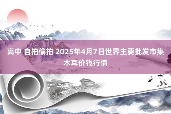 高中 自拍偷拍 2025年4月7日世界主要批发市集木耳价钱行情