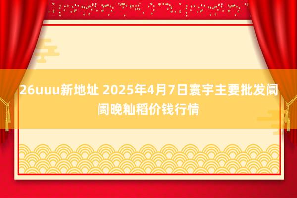 26uuu新地址 2025年4月7日寰宇主要批发阛阓晚籼稻价钱行情