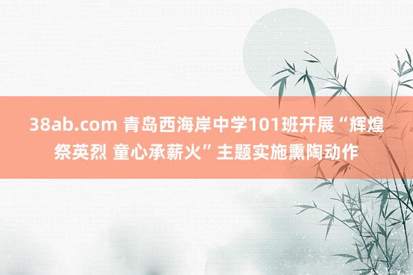 38ab.com 青岛西海岸中学101班开展“辉煌祭英烈 童心承薪火”主题实施熏陶动作