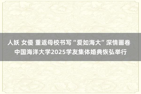 人妖 女優 重返母校书写“爱如海大”深情画卷  中国海洋大学2025学友集体婚典恢弘举行