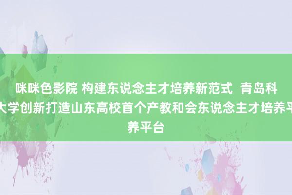 咪咪色影院 构建东说念主才培养新范式  青岛科技大学创新打造山东高校首个产教和会东说念主才培养平台